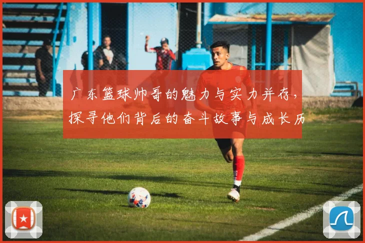 广东篮球帅哥的魅力与实力并存，探寻他们背后的奋斗故事与成长历程