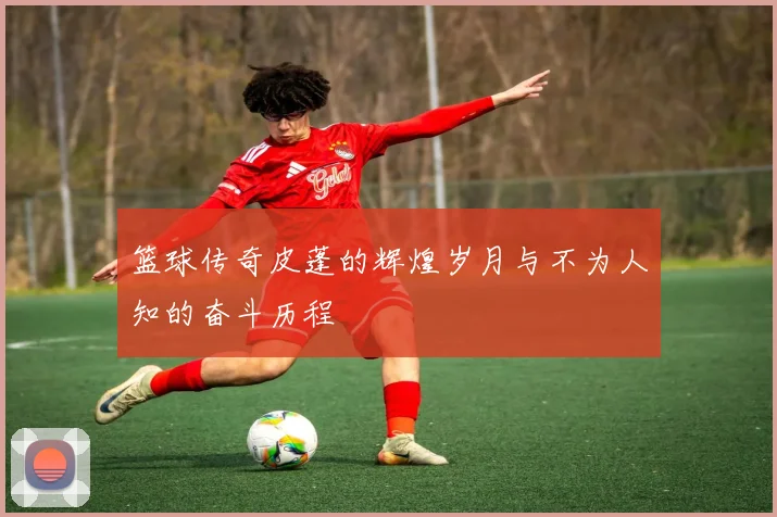 篮球传奇皮蓬的辉煌岁月与不为人知的奋斗历程