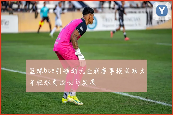 篮球bce引领潮流全新赛事模式助力年轻球员成长与发展