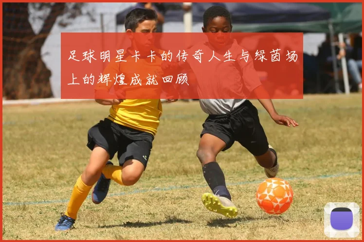 足球明星卡卡的传奇人生与绿茵场上的辉煌成就回顾