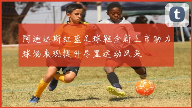 阿迪达斯红蓝足球鞋全新上市助力球场表现提升尽显运动风采