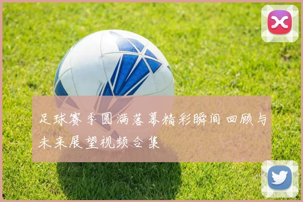 足球赛季圆满落幕精彩瞬间回顾与未来展望视频合集