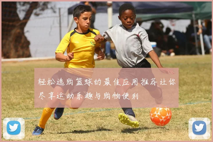 轻松选购篮球的最佳应用推荐让你尽享运动乐趣与购物便利