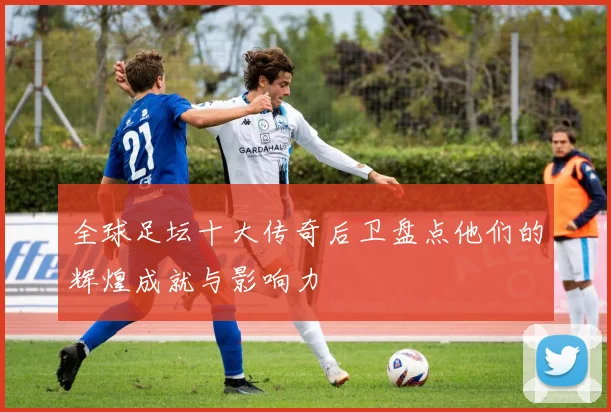 全球足坛十大传奇后卫盘点他们的辉煌成就与影响力