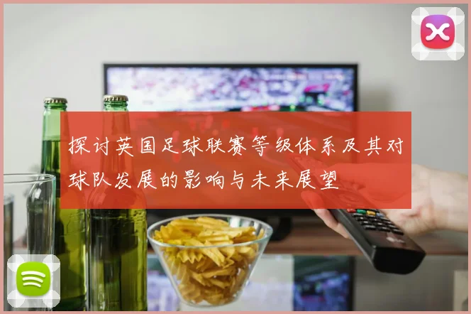探讨英国足球联赛等级体系及其对球队发展的影响与未来展望