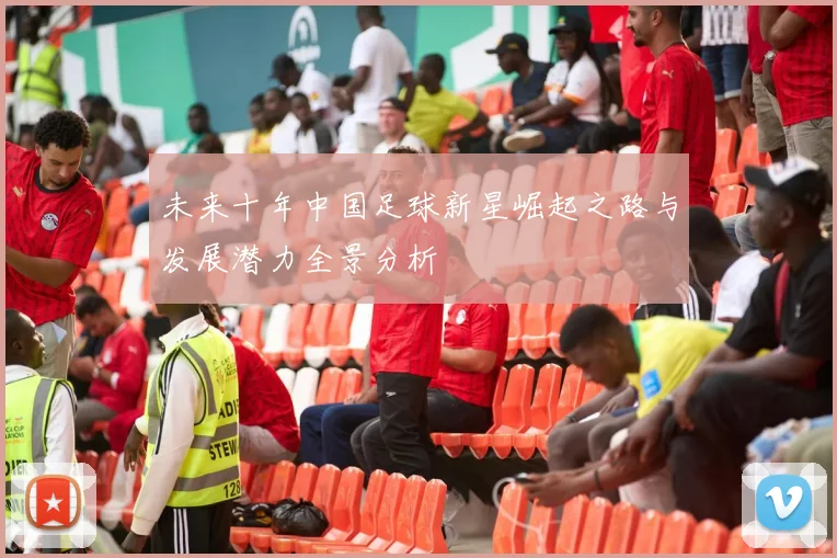 未来十年中国足球新星崛起之路与发展潜力全景分析