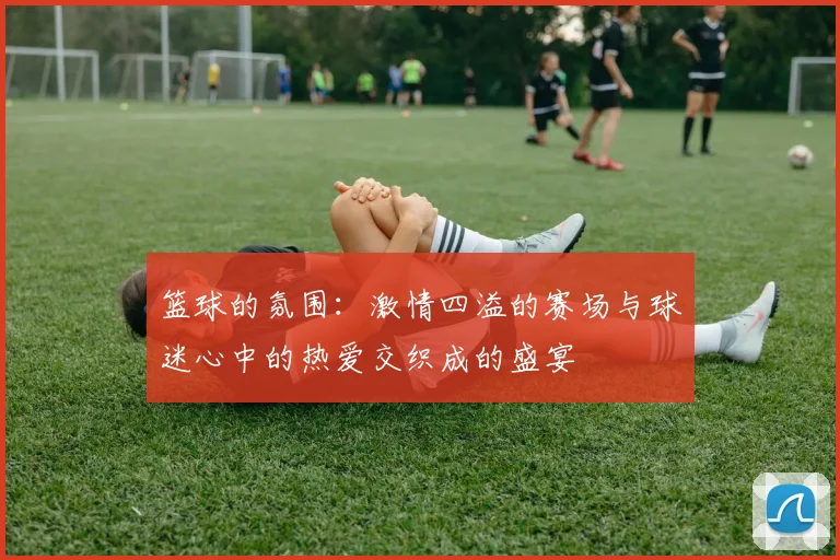 篮球的氛围：激情四溢的赛场与球迷心中的热爱交织成的盛宴